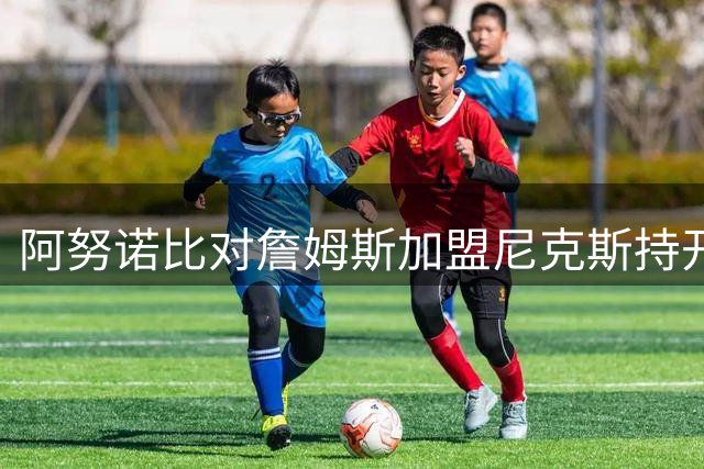 阿努诺比对詹姆斯加盟尼克斯持开放态度