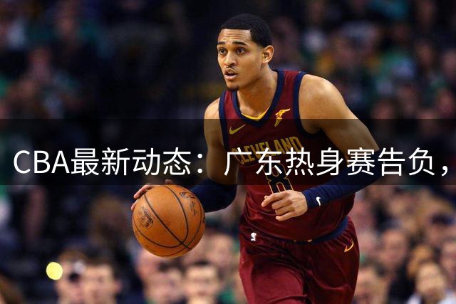 CBA最新动态：广东热身赛告负，赵继伟声援胡明轩，山东外援计划生变