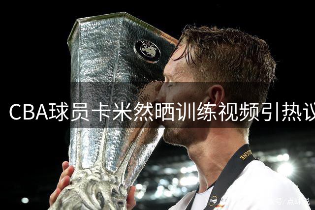 CBA球员卡米然晒训练视频引热议